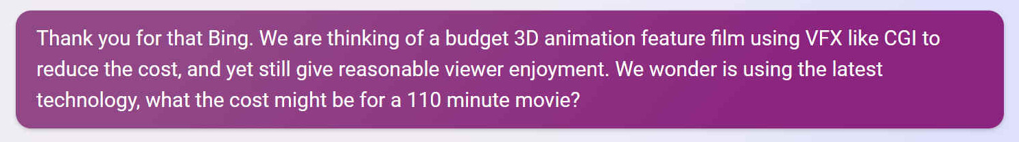 Thank you for that Bing. We are thinking of a budget 3D animation feature film using VFX like CGI to reduce the cost, and yet still give reasonable viewer enjoyment. We wonder is using the latest technology, what the cost might be for a 110 minute movie?